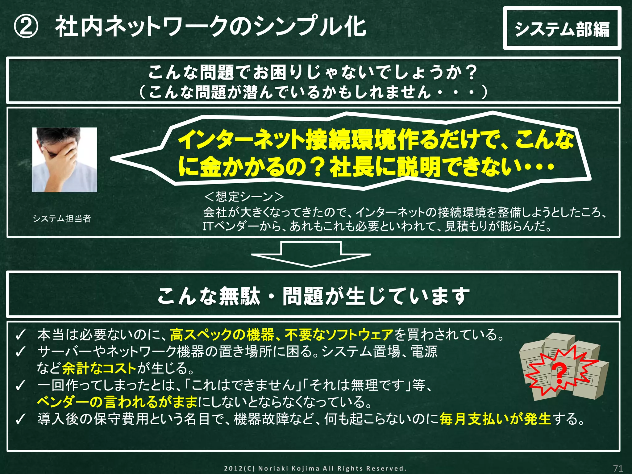 ② 社内ネットワークのシンプル化                            システム部編

           こんな問題でお困りじゃないでしょうか？
           （こんな問題が潜んでいるかもしれません・・・）


             インターネット接続環境作るだけで、こんな
             に金かかるの？社長に説明できない・・・
               ＜想定シーン＞
 システム担当者
               会社が大きくなってきたので、インターネットの接続環境を整備しようとしたころ、
               ＩＴベンダーから、あれもこれも必要といわれて、見積もりが膨らんだ。




            こんな無駄・問題が生じています
✓ 本当は必要ないのに、高スペックの機器、不要なソフトウェアを買わされている。
✓ サーバーやネットワーク機器の置き場所に困る。システム置場、電源
  など余計なコストが生じる。
✓ 一回作ってしまったとは、「これはできません」「それは無理です」等、
                                               ？
  ベンダーの言われるがままにしないとならなくなっている。
✓ 導入後の保守費用という名目で、機器故障など、何も起こらないのに毎月支払いが発生する。


                                                        71
 