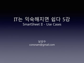 IT는 익숙해지면 쉽다 5강
SmartSheet II - Use Cases
남상수
consnam@gmail.com
 