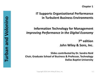 Chapter 1

                               IT Supports Organizational Performance
                                    in Turbulent Business Environments
Turban and Volonino



                          Information Technology for Management
                      Improving Performance in the Digital Economy

                                                                             7th edition
                                                                 John Wiley & Sons, Inc.

                                           Slides contributed by Dr. Sandra Reid
                      Chair, Graduate School of Business & Professor, Technology
                                                        Dallas Baptist University



                                Copyright 2010 John Wiley & Sons, Inc.                 1-1
 