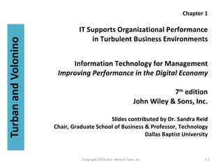 Chapter 1 IT Supports Organizational Performance in Turbulent Business Environments Information Technology for Management Improving Performance in the Digital Economy 7 th  edition John Wiley & Sons, Inc. Slides contributed by Dr. Sandra Reid Chair, Graduate School of Business & Professor, Technology Dallas Baptist University 1-1 Copyright 2010 John Wiley & Sons, Inc. 