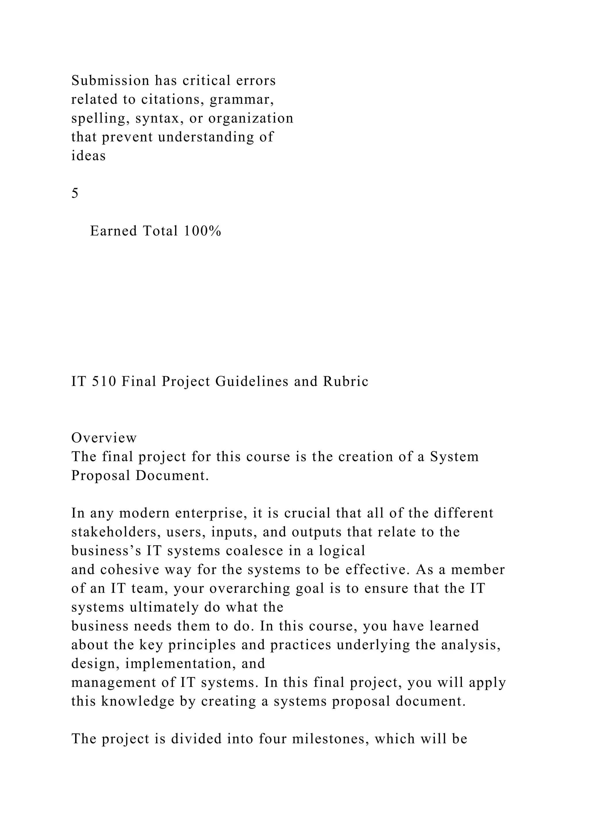 Submission has critical errors
related to citations, grammar,
spelling, syntax, or organization
that prevent understanding of
ideas
5
Earned Total 100%
IT 510 Final Project Guidelines and Rubric
Overview
The final project for this course is the creation of a System
Proposal Document.
In any modern enterprise, it is crucial that all of the different
stakeholders, users, inputs, and outputs that relate to the
business’s IT systems coalesce in a logical
and cohesive way for the systems to be effective. As a member
of an IT team, your overarching goal is to ensure that the IT
systems ultimately do what the
business needs them to do. In this course, you have learned
about the key principles and practices underlying the analysis,
design, implementation, and
management of IT systems. In this final project, you will apply
this knowledge by creating a systems proposal document.
The project is divided into four milestones, which will be
 