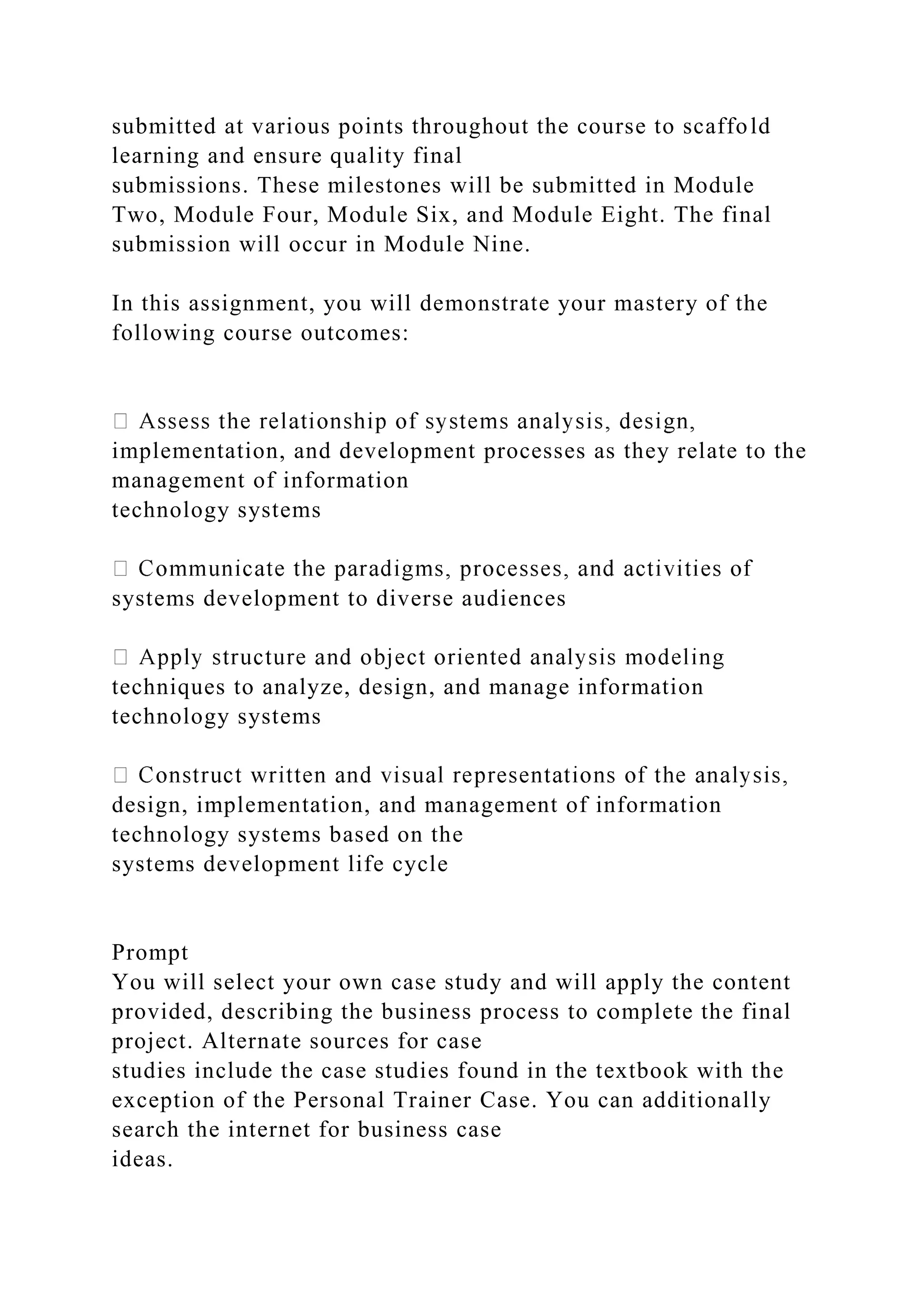 submitted at various points throughout the course to scaffold
learning and ensure quality final
submissions. These milestones will be submitted in Module
Two, Module Four, Module Six, and Module Eight. The final
submission will occur in Module Nine.
In this assignment, you will demonstrate your mastery of the
following course outcomes:
implementation, and development processes as they relate to the
management of information
technology systems
systems development to diverse audiences
techniques to analyze, design, and manage information
technology systems
design, implementation, and management of information
technology systems based on the
systems development life cycle
Prompt
You will select your own case study and will apply the content
provided, describing the business process to complete the final
project. Alternate sources for case
studies include the case studies found in the textbook with the
exception of the Personal Trainer Case. You can additionally
search the internet for business case
ideas.
 