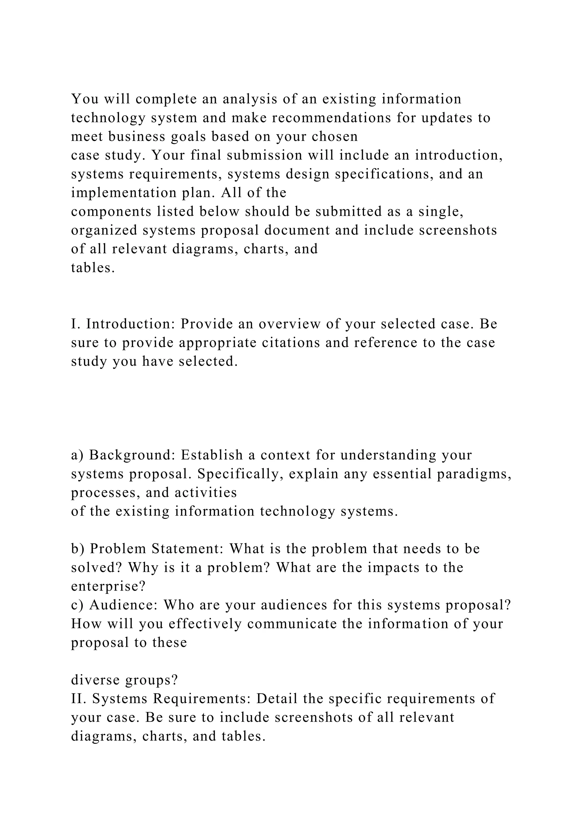You will complete an analysis of an existing information
technology system and make recommendations for updates to
meet business goals based on your chosen
case study. Your final submission will include an introduction,
systems requirements, systems design specifications, and an
implementation plan. All of the
components listed below should be submitted as a single,
organized systems proposal document and include screenshots
of all relevant diagrams, charts, and
tables.
I. Introduction: Provide an overview of your selected case. Be
sure to provide appropriate citations and reference to the case
study you have selected.
a) Background: Establish a context for understanding your
systems proposal. Specifically, explain any essential paradigms,
processes, and activities
of the existing information technology systems.
b) Problem Statement: What is the problem that needs to be
solved? Why is it a problem? What are the impacts to the
enterprise?
c) Audience: Who are your audiences for this systems proposal?
How will you effectively communicate the information of your
proposal to these
diverse groups?
II. Systems Requirements: Detail the specific requirements of
your case. Be sure to include screenshots of all relevant
diagrams, charts, and tables.
 