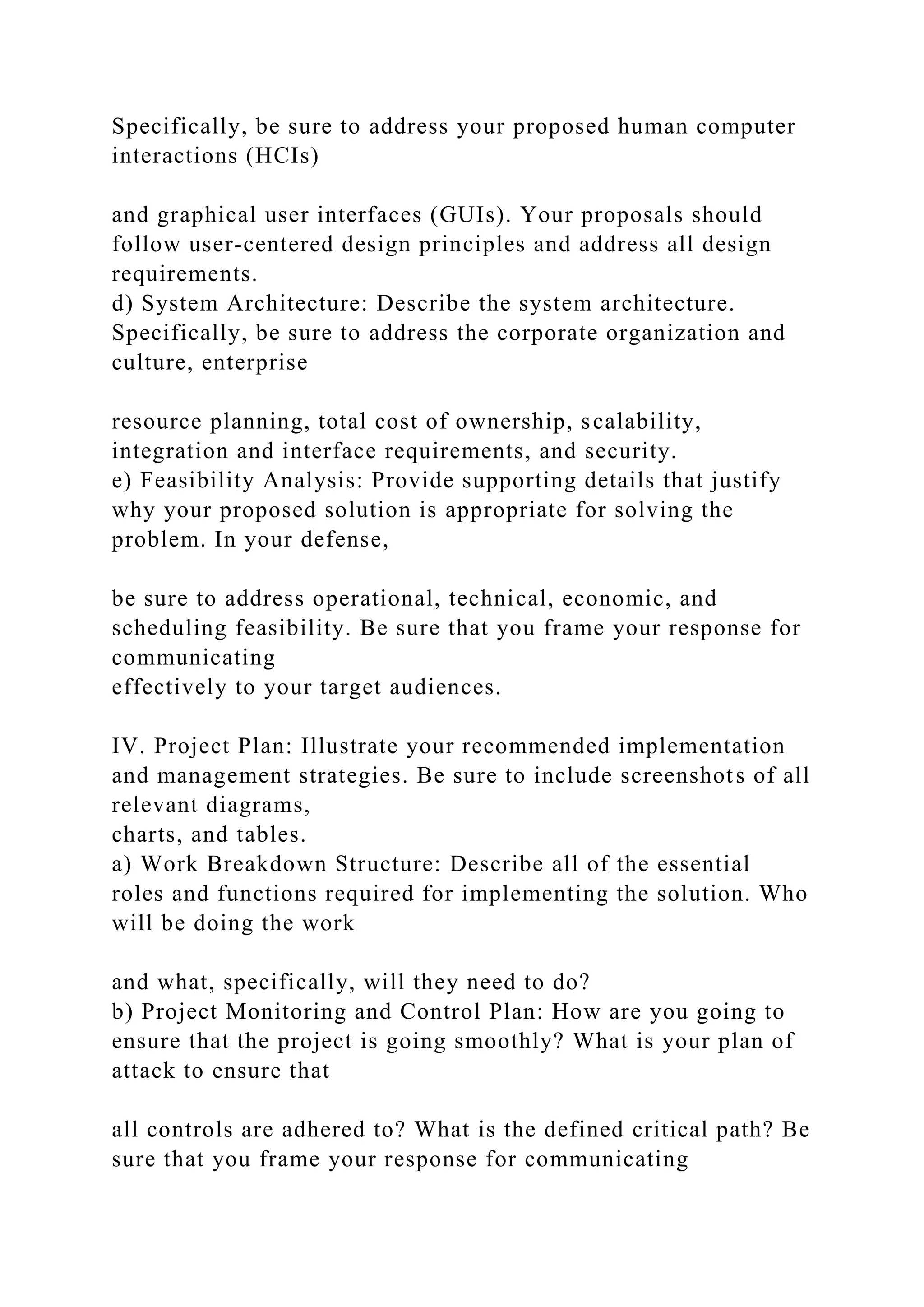 Specifically, be sure to address your proposed human computer
interactions (HCIs)
and graphical user interfaces (GUIs). Your proposals should
follow user-centered design principles and address all design
requirements.
d) System Architecture: Describe the system architecture.
Specifically, be sure to address the corporate organization and
culture, enterprise
resource planning, total cost of ownership, scalability,
integration and interface requirements, and security.
e) Feasibility Analysis: Provide supporting details that justify
why your proposed solution is appropriate for solving the
problem. In your defense,
be sure to address operational, technical, economic, and
scheduling feasibility. Be sure that you frame your response for
communicating
effectively to your target audiences.
IV. Project Plan: Illustrate your recommended implementation
and management strategies. Be sure to include screenshots of all
relevant diagrams,
charts, and tables.
a) Work Breakdown Structure: Describe all of the essential
roles and functions required for implementing the solution. Who
will be doing the work
and what, specifically, will they need to do?
b) Project Monitoring and Control Plan: How are you going to
ensure that the project is going smoothly? What is your plan of
attack to ensure that
all controls are adhered to? What is the defined critical path? Be
sure that you frame your response for communicating
 