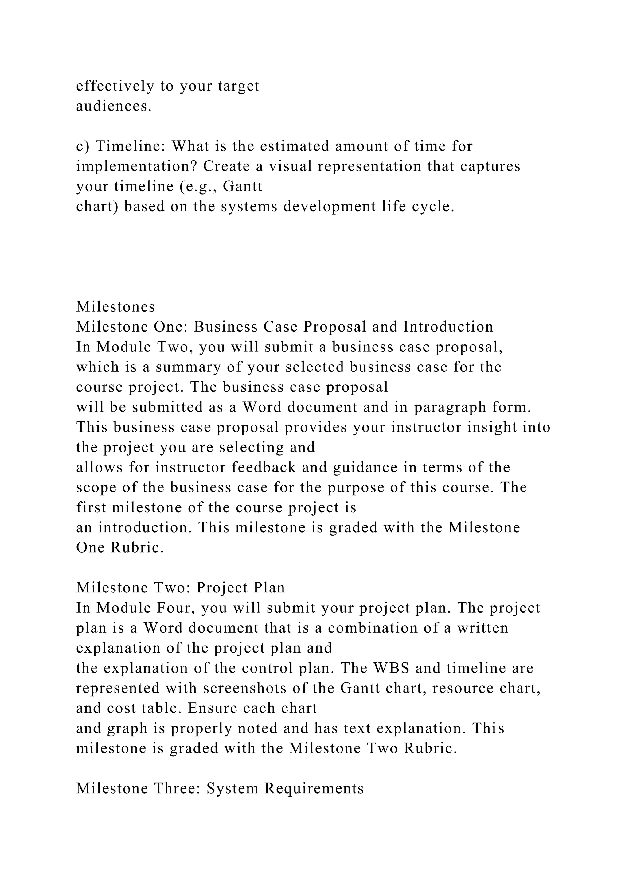 effectively to your target
audiences.
c) Timeline: What is the estimated amount of time for
implementation? Create a visual representation that captures
your timeline (e.g., Gantt
chart) based on the systems development life cycle.
Milestones
Milestone One: Business Case Proposal and Introduction
In Module Two, you will submit a business case proposal,
which is a summary of your selected business case for the
course project. The business case proposal
will be submitted as a Word document and in paragraph form.
This business case proposal provides your instructor insight into
the project you are selecting and
allows for instructor feedback and guidance in terms of the
scope of the business case for the purpose of this course. The
first milestone of the course project is
an introduction. This milestone is graded with the Milestone
One Rubric.
Milestone Two: Project Plan
In Module Four, you will submit your project plan. The project
plan is a Word document that is a combination of a written
explanation of the project plan and
the explanation of the control plan. The WBS and timeline are
represented with screenshots of the Gantt chart, resource chart,
and cost table. Ensure each chart
and graph is properly noted and has text explanation. This
milestone is graded with the Milestone Two Rubric.
Milestone Three: System Requirements
 