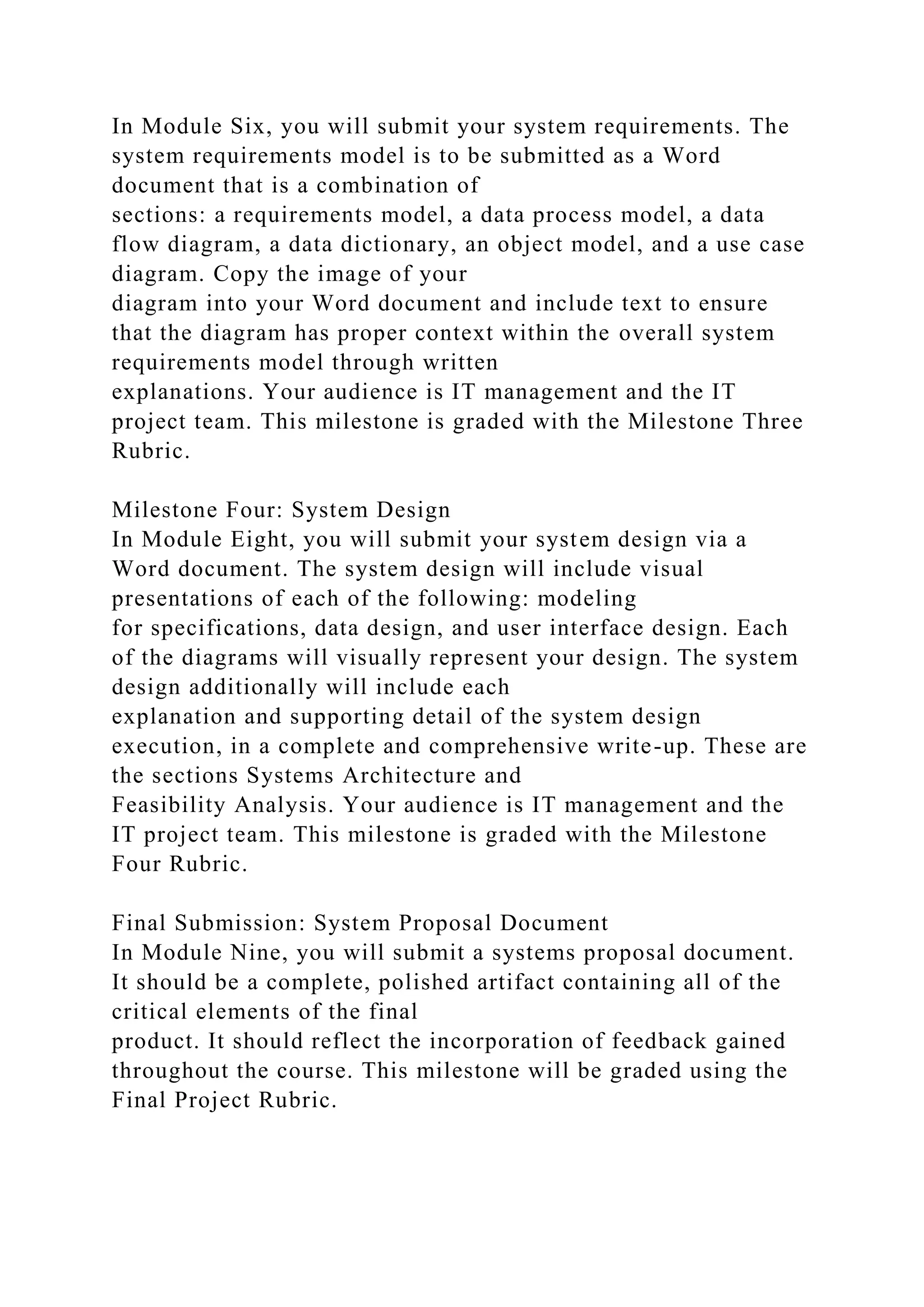 In Module Six, you will submit your system requirements. The
system requirements model is to be submitted as a Word
document that is a combination of
sections: a requirements model, a data process model, a data
flow diagram, a data dictionary, an object model, and a use case
diagram. Copy the image of your
diagram into your Word document and include text to ensure
that the diagram has proper context within the overall system
requirements model through written
explanations. Your audience is IT management and the IT
project team. This milestone is graded with the Milestone Three
Rubric.
Milestone Four: System Design
In Module Eight, you will submit your system design via a
Word document. The system design will include visual
presentations of each of the following: modeling
for specifications, data design, and user interface design. Each
of the diagrams will visually represent your design. The system
design additionally will include each
explanation and supporting detail of the system design
execution, in a complete and comprehensive write-up. These are
the sections Systems Architecture and
Feasibility Analysis. Your audience is IT management and the
IT project team. This milestone is graded with the Milestone
Four Rubric.
Final Submission: System Proposal Document
In Module Nine, you will submit a systems proposal document.
It should be a complete, polished artifact containing all of the
critical elements of the final
product. It should reflect the incorporation of feedback gained
throughout the course. This milestone will be graded using the
Final Project Rubric.
 
