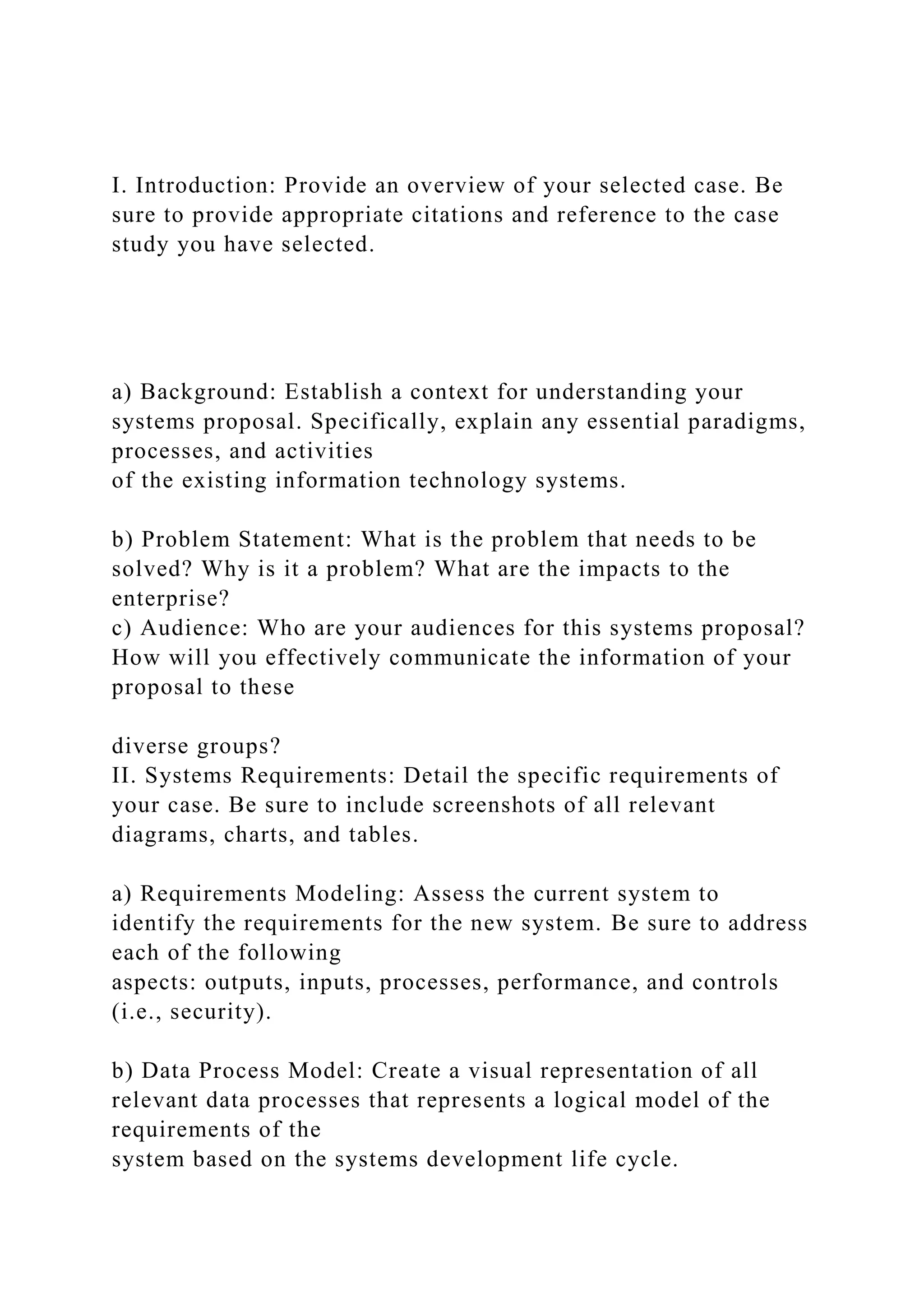 I. Introduction: Provide an overview of your selected case. Be
sure to provide appropriate citations and reference to the case
study you have selected.
a) Background: Establish a context for understanding your
systems proposal. Specifically, explain any essential paradigms,
processes, and activities
of the existing information technology systems.
b) Problem Statement: What is the problem that needs to be
solved? Why is it a problem? What are the impacts to the
enterprise?
c) Audience: Who are your audiences for this systems proposal?
How will you effectively communicate the information of your
proposal to these
diverse groups?
II. Systems Requirements: Detail the specific requirements of
your case. Be sure to include screenshots of all relevant
diagrams, charts, and tables.
a) Requirements Modeling: Assess the current system to
identify the requirements for the new system. Be sure to address
each of the following
aspects: outputs, inputs, processes, performance, and controls
(i.e., security).
b) Data Process Model: Create a visual representation of all
relevant data processes that represents a logical model of the
requirements of the
system based on the systems development life cycle.
 