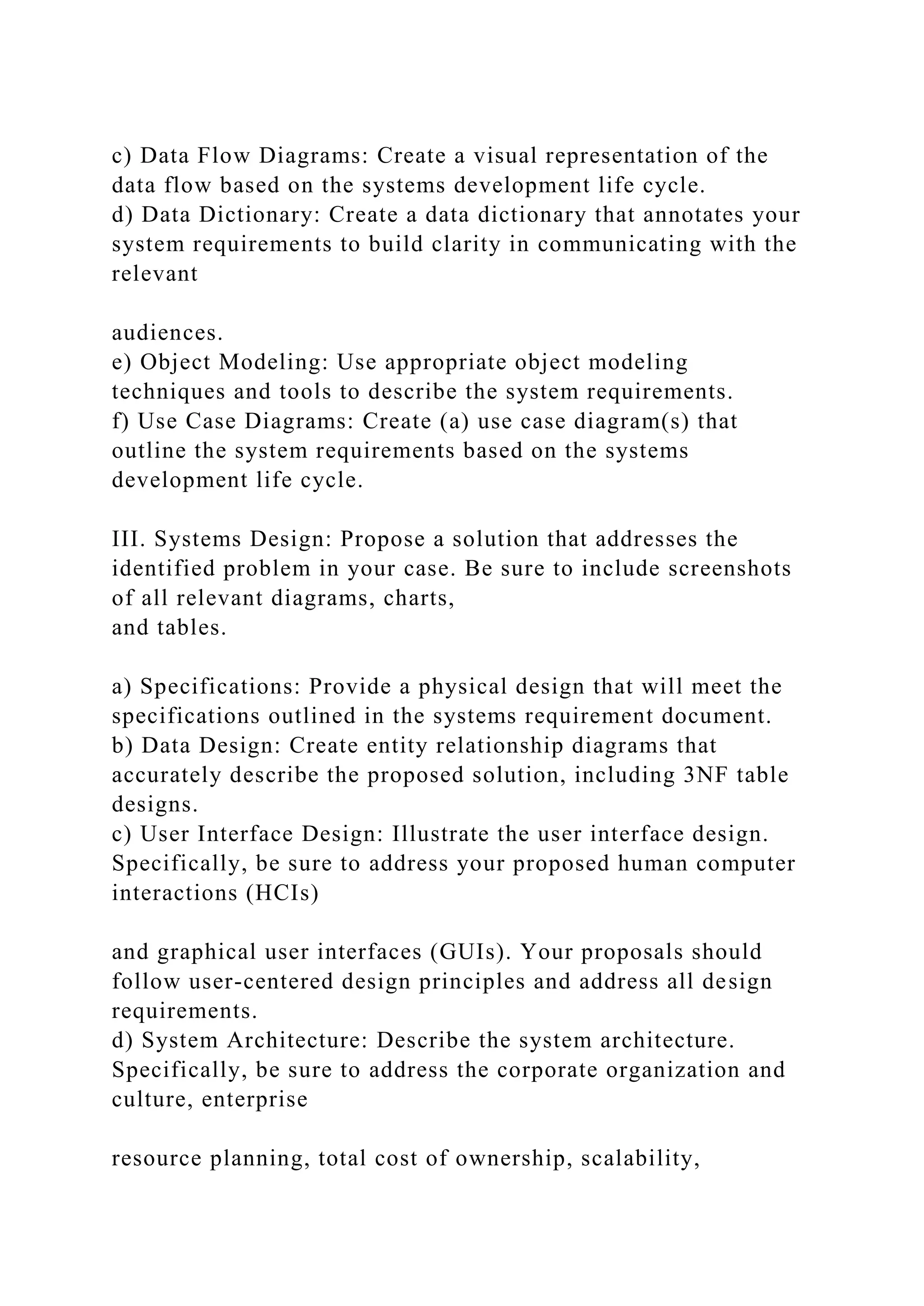 c) Data Flow Diagrams: Create a visual representation of the
data flow based on the systems development life cycle.
d) Data Dictionary: Create a data dictionary that annotates your
system requirements to build clarity in communicating with the
relevant
audiences.
e) Object Modeling: Use appropriate object modeling
techniques and tools to describe the system requirements.
f) Use Case Diagrams: Create (a) use case diagram(s) that
outline the system requirements based on the systems
development life cycle.
III. Systems Design: Propose a solution that addresses the
identified problem in your case. Be sure to include screenshots
of all relevant diagrams, charts,
and tables.
a) Specifications: Provide a physical design that will meet the
specifications outlined in the systems requirement document.
b) Data Design: Create entity relationship diagrams that
accurately describe the proposed solution, including 3NF table
designs.
c) User Interface Design: Illustrate the user interface design.
Specifically, be sure to address your proposed human computer
interactions (HCIs)
and graphical user interfaces (GUIs). Your proposals should
follow user-centered design principles and address all design
requirements.
d) System Architecture: Describe the system architecture.
Specifically, be sure to address the corporate organization and
culture, enterprise
resource planning, total cost of ownership, scalability,
 