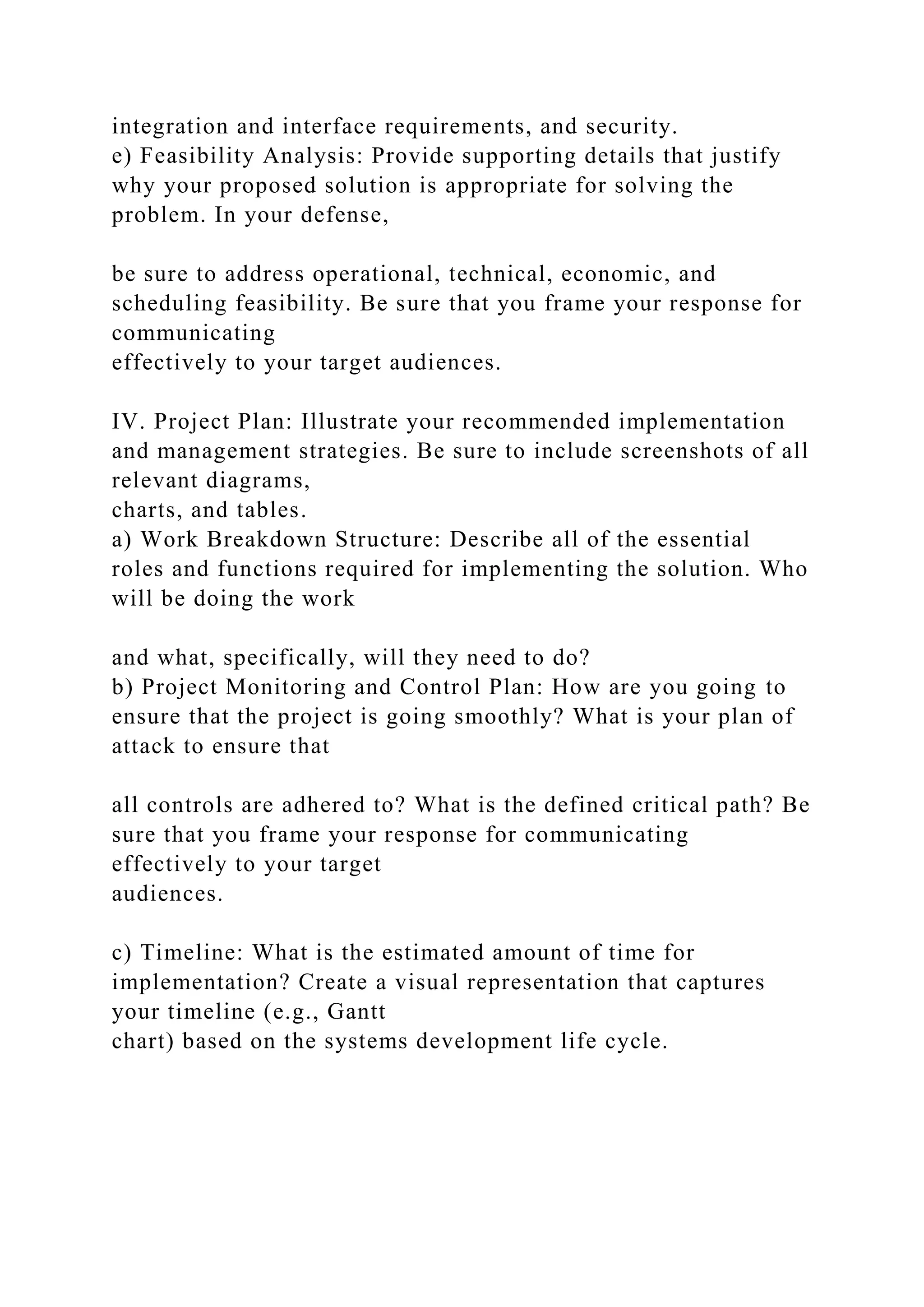 integration and interface requirements, and security.
e) Feasibility Analysis: Provide supporting details that justify
why your proposed solution is appropriate for solving the
problem. In your defense,
be sure to address operational, technical, economic, and
scheduling feasibility. Be sure that you frame your response for
communicating
effectively to your target audiences.
IV. Project Plan: Illustrate your recommended implementation
and management strategies. Be sure to include screenshots of all
relevant diagrams,
charts, and tables.
a) Work Breakdown Structure: Describe all of the essential
roles and functions required for implementing the solution. Who
will be doing the work
and what, specifically, will they need to do?
b) Project Monitoring and Control Plan: How are you going to
ensure that the project is going smoothly? What is your plan of
attack to ensure that
all controls are adhered to? What is the defined critical path? Be
sure that you frame your response for communicating
effectively to your target
audiences.
c) Timeline: What is the estimated amount of time for
implementation? Create a visual representation that captures
your timeline (e.g., Gantt
chart) based on the systems development life cycle.
 