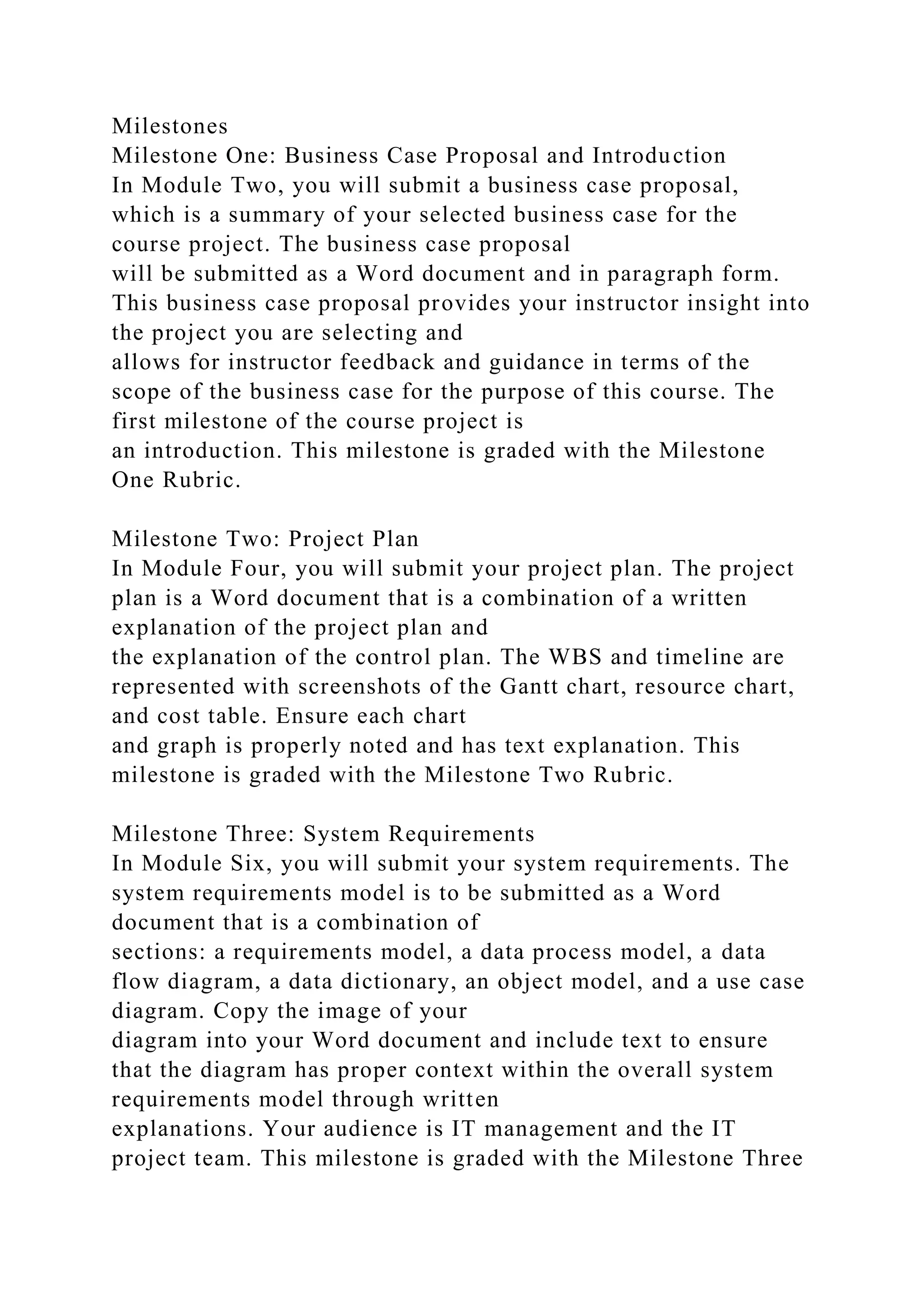 Milestones
Milestone One: Business Case Proposal and Introduction
In Module Two, you will submit a business case proposal,
which is a summary of your selected business case for the
course project. The business case proposal
will be submitted as a Word document and in paragraph form.
This business case proposal provides your instructor insight into
the project you are selecting and
allows for instructor feedback and guidance in terms of the
scope of the business case for the purpose of this course. The
first milestone of the course project is
an introduction. This milestone is graded with the Milestone
One Rubric.
Milestone Two: Project Plan
In Module Four, you will submit your project plan. The project
plan is a Word document that is a combination of a written
explanation of the project plan and
the explanation of the control plan. The WBS and timeline are
represented with screenshots of the Gantt chart, resource chart,
and cost table. Ensure each chart
and graph is properly noted and has text explanation. This
milestone is graded with the Milestone Two Rubric.
Milestone Three: System Requirements
In Module Six, you will submit your system requirements. The
system requirements model is to be submitted as a Word
document that is a combination of
sections: a requirements model, a data process model, a data
flow diagram, a data dictionary, an object model, and a use case
diagram. Copy the image of your
diagram into your Word document and include text to ensure
that the diagram has proper context within the overall system
requirements model through written
explanations. Your audience is IT management and the IT
project team. This milestone is graded with the Milestone Three
 