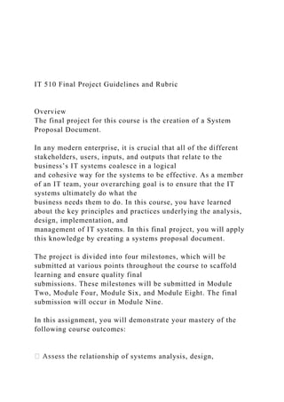 IT 510 Final Project Guidelines and Rubric
Overview
The final project for this course is the creation of a System
Proposal Document.
In any modern enterprise, it is crucial that all of the different
stakeholders, users, inputs, and outputs that relate to the
business’s IT systems coalesce in a logical
and cohesive way for the systems to be effective. As a member
of an IT team, your overarching goal is to ensure that the IT
systems ultimately do what the
business needs them to do. In this course, you have learned
about the key principles and practices underlying the analysis,
design, implementation, and
management of IT systems. In this final project, you will apply
this knowledge by creating a systems proposal document.
The project is divided into four milestones, which will be
submitted at various points throughout the course to scaffold
learning and ensure quality final
submissions. These milestones will be submitted in Module
Two, Module Four, Module Six, and Module Eight. The final
submission will occur in Module Nine.
In this assignment, you will demonstrate your mastery of the
following course outcomes:
lationship of systems analysis, design,
 
