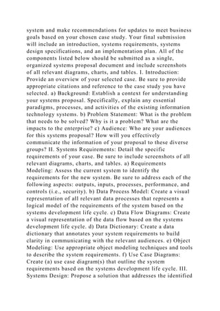 system and make recommendations for updates to meet business
goals based on your chosen case study. Your final submission
will include an introduction, systems requirements, systems
design specifications, and an implementation plan. All of the
components listed below should be submitted as a single,
organized systems proposal document and include screenshots
of all relevant diagrams, charts, and tables. I. Introduction:
Provide an overview of your selected case. Be sure to provide
appropriate citations and reference to the case study you have
selected. a) Background: Establish a context for understanding
your systems proposal. Specifically, explain any essential
paradigms, processes, and activities of the existing information
technology systems. b) Problem Statement: What is the problem
that needs to be solved? Why is it a problem? What are the
impacts to the enterprise? c) Audience: Who are your audiences
for this systems proposal? How will you effectively
communicate the information of your proposal to these diverse
groups? II. Systems Requirements: Detail the specific
requirements of your case. Be sure to include screenshots of all
relevant diagrams, charts, and tables. a) Requirements
Modeling: Assess the current system to identify the
requirements for the new system. Be sure to address each of the
following aspects: outputs, inputs, processes, performance, and
controls (i.e., security). b) Data Process Model: Create a visual
representation of all relevant data processes that represents a
logical model of the requirements of the system based on the
systems development life cycle. c) Data Flow Diagrams: Create
a visual representation of the data flow based on the systems
development life cycle. d) Data Dictionary: Create a data
dictionary that annotates your system requirements to build
clarity in communicating with the relevant audiences. e) Object
Modeling: Use appropriate object modeling techniques and tools
to describe the system requirements. f) Use Case Diagrams:
Create (a) use case diagram(s) that outline the system
requirements based on the systems development life cycle. III.
Systems Design: Propose a solution that addresses the identified
 
