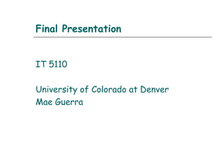 Final Presentation
IT 5110
University of Colorado at Denver
Mae Guerra
 
