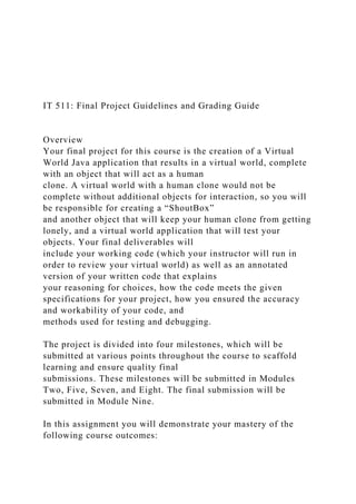 IT 511: Final Project Guidelines and Grading Guide
Overview
Your final project for this course is the creation of a Virtual
World Java application that results in a virtual world, complete
with an object that will act as a human
clone. A virtual world with a human clone would not be
complete without additional objects for interaction, so you will
be responsible for creating a “ShoutBox”
and another object that will keep your human clone from getting
lonely, and a virtual world application that will test your
objects. Your final deliverables will
include your working code (which your instructor will run in
order to review your virtual world) as well as an annotated
version of your written code that explains
your reasoning for choices, how the code meets the given
specifications for your project, how you ensured the accuracy
and workability of your code, and
methods used for testing and debugging.
The project is divided into four milestones, which will be
submitted at various points throughout the course to scaffold
learning and ensure quality final
submissions. These milestones will be submitted in Modules
Two, Five, Seven, and Eight. The final submission will be
submitted in Module Nine.
In this assignment you will demonstrate your mastery of the
following course outcomes:
 