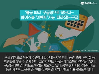 ‘불금 파티’ 구글링으로 찾는다…
페이스북 ‘이벤트’기능 따라잡는 구글
출처: 아시아경제 / 사진: 게티이미지
구글 검색으로 이용자 주변에서 일어나는 지역 파티, 공연, 축제, 전시회 등
이벤트를 찾을 수 있게 된다. 그간 이벤트 기능은 페이스북의 전유물이었다.
구글은 이번 업데이트로 반격을 시도하고 있다. 공연·전시 티켓 전문사이트
등과 제휴하고 관렦 검색어를 입력하면 지역 이벤트가 표시되도록 했다.
 