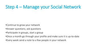 Step 4 – Manage your Social Network 
•Continue to grow your network 
•Answer questions, ask questions 
•Participate in gro...