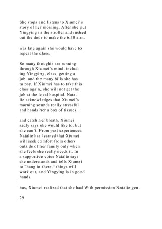 She stops and listens to Xiumei’s
story of her morning. After she put
Yingying in the stroller and rushed
out the door to make the 6:30 a.m.
was late again she would have to
repeat the class.
So many thoughts are running
through Xiumei’s mind, includ-
ing Yingying, class, getting a
job, and the many bills she has
to pay. If Xiumei has to take this
class again, she will not get the
job at the local hospital. Nata-
lie acknowledges that Xiumei’s
morning sounds really stressful
and hands her a box of tissues.
and catch her breath. Xiumei
sadly says she would like to, but
she can’t. From past experiences
Natalie has learned that Xiumei
will seek comfort from others
outside of her family only when
she feels she really needs it. In
a supportive voice Natalie says
she understands and tells Xiumei
to ”hang in there,“ things will
work out, and Yingying is in good
hands.
bus, Xiumei realized that she had With permission Natalie gen-
29
 