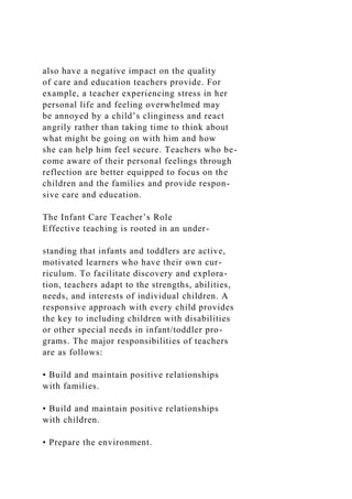 also have a negative impact on the quality
of care and education teachers provide. For
example, a teacher experiencing stress in her
personal life and feeling overwhelmed may
be annoyed by a child’s clinginess and react
angrily rather than taking time to think about
what might be going on with him and how
she can help him feel secure. Teachers who be-
come aware of their personal feelings through
reflection are better equipped to focus on the
children and the families and provide respon-
sive care and education.
The Infant Care Teacher’s Role
Effective teaching is rooted in an under-
standing that infants and toddlers are active,
motivated learners who have their own cur-
riculum. To facilitate discovery and explora-
tion, teachers adapt to the strengths, abilities,
needs, and interests of individual children. A
responsive approach with every child provides
the key to including children with disabilities
or other special needs in infant/toddler pro-
grams. The major responsibilities of teachers
are as follows:
• Build and maintain positive relationships
with families.
• Build and maintain positive relationships
with children.
• Prepare the environment.
 
