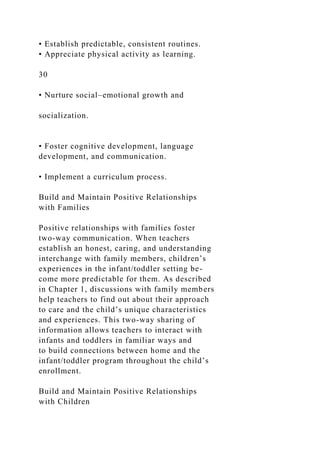 • Establish predictable, consistent routines.
• Appreciate physical activity as learning.
30
• Nurture social–emotional growth and
socialization.
• Foster cognitive development, language
development, and communication.
• Implement a curriculum process.
Build and Maintain Positive Relationships
with Families
Positive relationships with families foster
two-way communication. When teachers
establish an honest, caring, and understanding
interchange with family members, children’s
experiences in the infant/toddler setting be-
come more predictable for them. As described
in Chapter 1, discussions with family members
help teachers to find out about their approach
to care and the child’s unique characteristics
and experiences. This two-way sharing of
information allows teachers to interact with
infants and toddlers in familiar ways and
to build connections between home and the
infant/toddler program throughout the child’s
enrollment.
Build and Maintain Positive Relationships
with Children
 