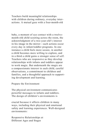 Teachers build meaningful relationships
with children during ordinary, everyday inter-
actions. A mutual gaze with a four-month-old
baby, a moment of eye contact with a twelve-
month-old child scooting across the room, the
acknowledgment of a two-year-old’s interest
in his image in the mirror—such actions occur
every day in infant/toddler programs. In one
instance a child feels more secure, in another
a child becomes more willing to explore, and
in a third a child gains a stronger sense of self.
Teachers who are responsive as they develop
relationships with infants and toddlers appear
to work magic. But underneath the magic are
a compassionate interest in each child, careful
observations, a commitment to children and
families, and a thoughtful approach to support-
ing development and learning.
Prepare the Environment
The physical environment communicates
powerful messages to infants and toddlers.
The design of children’s environments is
crucial because it affects children in many
ways, including their physical and emotional
safety and learning experiences. Well-designed
environments:
Responsive Relationships at
Different Ages and Stages
 