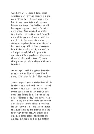 was born with spina bifida, start
scooting and moving around on her
own. When Mrs. Lopez organized
her living room into a child care
home, she knew that babies would
be exploring every inch of avail-
able space. She worked on mak-
ing it safe, interesting, and flexible
enough to grow and adapt with the
children in her care. As a result,
Ana can explore in her own time, in
her own way. When Ana discovers
blocks inside the truck, she makes
a happy sound. Mrs. Lopez acts
surprised (“My goodness, there are
three blocks in that truck”) even
though she put them there with Ana
in mind.
As two-year-old Lin gazes into the
mirror, she smiles at herself and
says, “Lin, that is Lin.” Her teacher,
Jamal, says, “Yes, a reflection of Lin
in the mirror and look, here’s Jamal
in the mirror too!” Lin scans the
room behind her in the mirror and
sees that Emma is at the top of the
slide. “Emma slide,” she says to Ja-
mal. They both turn from the mirror
and look as Emma slides her favor-
ite doll down the slide. Jamal notes
that Lin is using the mirror as a tool
to survey the room. As quick as a
cat, Lin darts across the room and
catches Emma’s doll at the bottom
 