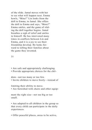 of the slide. Jamal moves with her
to see what will happen next. Emma
howls, “Mine!” Lin looks from the
doll to Emma, to Jamal. She offers
the doll to Emma and says, “More?”
Emma smiles, and the game of slid-
ing the doll together begins. Jamal
breathes a sigh of relief and smiles
to himself. He has intervened many
times in conflicts between Lin and
Emma, and it is a joy to see their
friendship develop. He looks for-
ward to telling their families about
the game they invented.
31
• Are safe and appropriately challenging.
• Provide appropriate choices for the chil-
dren—not too many or too few.
• Invite children to move freely—instead of
limiting their ability to move.
• Are furnished with chairs and other equip-
ment the right size—not too big or too
small.
• Are adapted to all children in the group so
that every child can participate in the daily
experiences.
• Offer peaceful places, areas to be active,
 