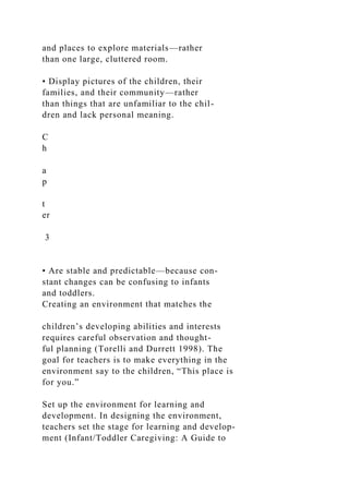 and places to explore materials—rather
than one large, cluttered room.
• Display pictures of the children, their
families, and their community—rather
than things that are unfamiliar to the chil-
dren and lack personal meaning.
C
h
a
p
t
er
3
• Are stable and predictable—because con-
stant changes can be confusing to infants
and toddlers.
Creating an environment that matches the
children’s developing abilities and interests
requires careful observation and thought-
ful planning (Torelli and Durrett 1998). The
goal for teachers is to make everything in the
environment say to the children, “This place is
for you.”
Set up the environment for learning and
development. In designing the environment,
teachers set the stage for learning and develop-
ment (Infant/Toddler Caregiving: A Guide to
 