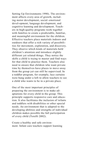Setting Up Environments 1990). The environ-
ment affects every area of growth, includ-
ing motor development, social–emotional
devel-opment, language development, and
cognitive learning and development. Teach-
ers in high-quality programs work together
with families to create a predictable, familiar,
and meaningful environment for the children.
Effective teachers place materials indoors and
outdoors that offer a rich variety of possibili-
ties for movement, exploration, and discovery.
They observe which kinds of materials hold
children’s attention and introduce slightly
different yet related things. They notice the
skills a child is trying to master and find ways
for that child to practice them. Teachers also
need to ensure that children who want private
time by themselves have places to move away
from the group yet can still be supervised. In
a toddler program, for example, lace curtains
were hung under a loft to allow teachers to see
a child who wants to be in a private place.
One of the most important principles of
preparing the environment is to make ad-
aptations for every child in the group. This
principle supports responsive care and educa-
tion. It also facilitates the inclusion of infants
and toddlers with disabilities or other special
needs. An environment that is adapted to the
developing abilities and strengths of individual
children makes possible the full participation
of every child (Torelli 2002).
Create a healthy and safe environ-
ment. Infant care teachers support learning
 