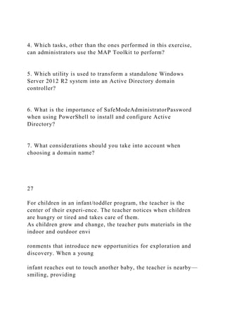 4. Which tasks, other than the ones performed in this exercise,
can administrators use the MAP Toolkit to perform?
5. Which utility is used to transform a standalone Windows
Server 2012 R2 system into an Active Directory domain
controller?
6. What is the importance of SafeModeAdministratorPassword
when using PowerShell to install and configure Active
Directory?
7. What considerations should you take into account when
choosing a domain name?
27
For children in an infant/toddler program, the teacher is the
center of their experi-ence. The teacher notices when children
are hungry or tired and takes care of them.
As children grow and change, the teacher puts materials in the
indoor and outdoor envi
ronments that introduce new opportunities for exploration and
discovery. When a young
infant reaches out to touch another baby, the teacher is nearby—
smiling, providing
 