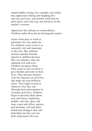 infant/toddler setting. For example, one infant
may appreciate talking and laughing dur-
ing care activities, and another child may be
more quiet, slow-moving, and attentive to the
teacher’s actions.
Appreciate the ordinary as extraordinary.
Children under three do not distinguish routine
chores from play or work or
adventure the way adults do.
For children every event is as
sensually rich and important
as the next. But ordinary
routines quickly become
special to children because
they are ordinary; they are
repeated over and over.
Children recognize them.
They come to rely on them to
give rhythm and order to their
lives. They become familiar
with the sequence of activities
that make up each different
chore. They begin to join in
whatever way they can.
Through their participation in
everyday activities, children
begin to develop ideas about
past and future, beginning,
middle, and end, space and
time, cause and effect, pattern
and meaning, self and other,
friend and strangers that will
help them one day sort out
their experiences the way
 