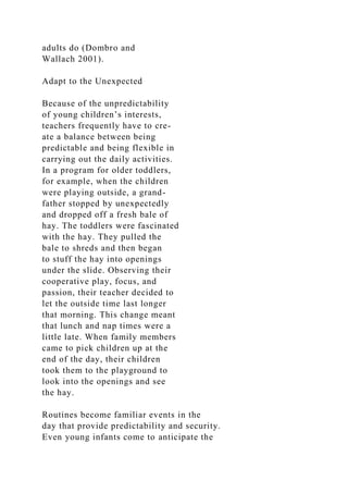 adults do (Dombro and
Wallach 2001).
Adapt to the Unexpected
Because of the unpredictability
of young children’s interests,
teachers frequently have to cre-
ate a balance between being
predictable and being flexible in
carrying out the daily activities.
In a program for older toddlers,
for example, when the children
were playing outside, a grand-
father stopped by unexpectedly
and dropped off a fresh bale of
hay. The toddlers were fascinated
with the hay. They pulled the
bale to shreds and then began
to stuff the hay into openings
under the slide. Observing their
cooperative play, focus, and
passion, their teacher decided to
let the outside time last longer
that morning. This change meant
that lunch and nap times were a
little late. When family members
came to pick children up at the
end of the day, their children
took them to the playground to
look into the openings and see
the hay.
Routines become familiar events in the
day that provide predictability and security.
Even young infants come to anticipate the
 