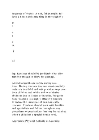 sequence of events. A nap, for example, fol-
lows a bottle and some time in the teacher’s
C
h
a
p
t
er
3
33
lap. Routines should be predictable but also
flexible enough to allow for changes.
Attend to health and safety during rou-
tines. During routines teachers must carefully
maintain healthful and safe practices to protect
both children and adults and to minimize
absences due to illness or injuries. Frequent
hand-washing is a highly effective measure
to reduce the incidence of communicable
diseases. Teachers should work with families
and specialists and follow through on any
procedures or precautions that may be required
when a child has a special health need.
Appreciate Physical Activity as Learning
 