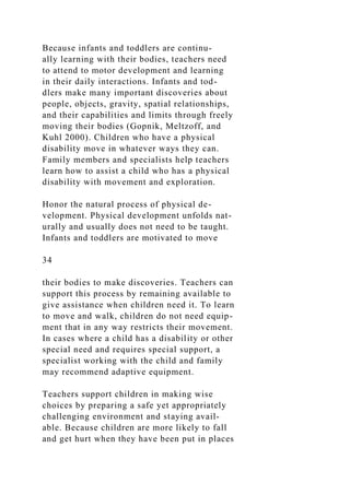 Because infants and toddlers are continu-
ally learning with their bodies, teachers need
to attend to motor development and learning
in their daily interactions. Infants and tod-
dlers make many important discoveries about
people, objects, gravity, spatial relationships,
and their capabilities and limits through freely
moving their bodies (Gopnik, Meltzoff, and
Kuhl 2000). Children who have a physical
disability move in whatever ways they can.
Family members and specialists help teachers
learn how to assist a child who has a physical
disability with movement and exploration.
Honor the natural process of physical de-
velopment. Physical development unfolds nat-
urally and usually does not need to be taught.
Infants and toddlers are motivated to move
34
their bodies to make discoveries. Teachers can
support this process by remaining available to
give assistance when children need it. To learn
to move and walk, children do not need equip-
ment that in any way restricts their movement.
In cases where a child has a disability or other
special need and requires special support, a
specialist working with the child and family
may recommend adaptive equipment.
Teachers support children in making wise
choices by preparing a safe yet appropriately
challenging environment and staying avail-
able. Because children are more likely to fall
and get hurt when they have been put in places
 
