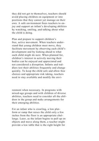 they did not get to themselves, teachers should
avoid placing children on equipment or into
positions that they cannot yet manage on their
own. A safe environment frees teachers to en-
joy and support an infant’s developing abilities
by watching, smiling, and talking about what
the child is doing.
Plan and prepare to support children’s
free, active movement. When teachers under-
stand that young children must move, they
facilitate movement by observing each child’s
development and by looking ahead to what
each child might do next. When planned for,
children’s interest in actively moving their
bodies can be enjoyed and appreciated and
not considered a disruption. Infants and tod-
dlers test their abilities frequently and change
quickly. To keep the child safe and allow free
choices and appropriate risk taking, teachers
need to stay available and modify the envi-
ronment when necessary. In programs with
mixed-age groups and with children of diverse
abilities, teachers need to consider all the chil-
dren in the group and make arrangements for
their emerging abilities.
For an infant who is crawling, a low plat-
form or ramp that raises the child only a few
inches from the floor is an appropriate chal-
lenge. Later, as the infant begins to pull up on
objects and move along them, a teacher might
provide a low table that is the right height for
 