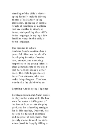 standing of the child’s devel-
oping identity include placing
photos of his family in the
classroom, engaging in simple
rituals at mealtime or naptime
that are similar to rituals at
home, and speaking the child’s
home language or saying a few
familiar words in the child’s
home language.
The manner in which
teachers handle routines has a
powerful effect on the child’s
developing identity. Consis-
tent, prompt, and nurturing
responses to the young infant’s
cries communicate to the child
that her actions make a differ-
ence. The child begins to see
herself as someone who can
make things happen. Teachers
who invite the child to be an
Learning About Being Together
Eighteen-month-old Aidan wants
to play in the water sink. He has
seen the water trickling out of
the faucet from across the play
yard, and he is heading straight
for it. His teacher, Deborah, has
noticed his focused attention
and purposeful movement. She
quickly moves toward the sink,
where Noah is happily filling a
 