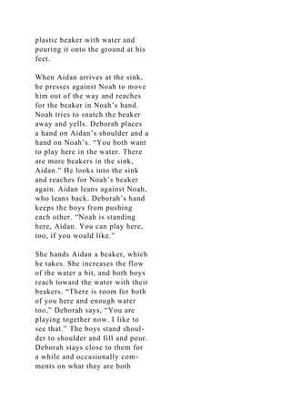 plastic beaker with water and
pouring it onto the ground at his
feet.
When Aidan arrives at the sink,
he presses against Noah to move
him out of the way and reaches
for the beaker in Noah’s hand.
Noah tries to snatch the beaker
away and yells. Deborah places
a hand on Aidan’s shoulder and a
hand on Noah’s. “You both want
to play here in the water. There
are more beakers in the sink,
Aidan.” He looks into the sink
and reaches for Noah’s beaker
again. Aidan leans against Noah,
who leans back. Deborah’s hand
keeps the boys from pushing
each other. “Noah is standing
here, Aidan. You can play here,
too, if you would like.”
She hands Aidan a beaker, which
he takes. She increases the flow
of the water a bit, and both boys
reach toward the water with their
beakers. “There is room for both
of you here and enough water
too,” Deborah says, “You are
playing together now. I like to
see that.” The boys stand shoul-
der to shoulder and fill and pour.
Deborah stays close to them for
a while and occasionally com-
ments on what they are both
 