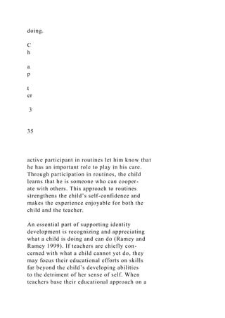 doing.
C
h
a
p
t
er
3
35
active participant in routines let him know that
he has an important role to play in his care.
Through participation in routines, the child
learns that he is someone who can cooper-
ate with others. This approach to routines
strengthens the child’s self-confidence and
makes the experience enjoyable for both the
child and the teacher.
An essential part of supporting identity
development is recognizing and appreciating
what a child is doing and can do (Ramey and
Ramey 1999). If teachers are chiefly con-
cerned with what a child cannot yet do, they
may focus their educational efforts on skills
far beyond the child’s developing abilities
to the detriment of her sense of self. When
teachers base their educational approach on a
 
