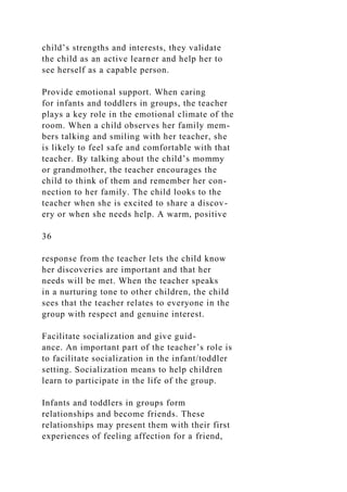 child’s strengths and interests, they validate
the child as an active learner and help her to
see herself as a capable person.
Provide emotional support. When caring
for infants and toddlers in groups, the teacher
plays a key role in the emotional climate of the
room. When a child observes her family mem-
bers talking and smiling with her teacher, she
is likely to feel safe and comfortable with that
teacher. By talking about the child’s mommy
or grandmother, the teacher encourages the
child to think of them and remember her con-
nection to her family. The child looks to the
teacher when she is excited to share a discov-
ery or when she needs help. A warm, positive
36
response from the teacher lets the child know
her discoveries are important and that her
needs will be met. When the teacher speaks
in a nurturing tone to other children, the child
sees that the teacher relates to everyone in the
group with respect and genuine interest.
Facilitate socialization and give guid-
ance. An important part of the teacher’s role is
to facilitate socialization in the infant/toddler
setting. Socialization means to help children
learn to participate in the life of the group.
Infants and toddlers in groups form
relationships and become friends. These
relationships may present them with their first
experiences of feeling affection for a friend,
 