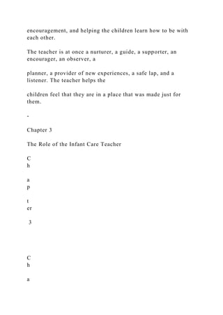 encouragement, and helping the children learn how to be with
each other.
The teacher is at once a nurturer, a guide, a supporter, an
encourager, an observer, a
planner, a provider of new experiences, a safe lap, and a
listener. The teacher helps the
children feel that they are in a place that was made just for
them.
-
Chapter 3
The Role of the Infant Care Teacher
C
h
a
p
t
er
3
C
h
a
 