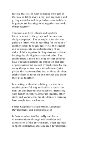 feeling frustration with someone who gets in
the way or takes away a toy, and receiving and
giving empathy and help. Infants and toddlers
in groups are learning to be together and to do
things together.
Teachers can help infants and toddlers
learn to adapt to the group and become so-
cially competent. For example, a teacher can
guide an infant who is reaching for the face of
another infant to touch gently. Or the teacher
can communicate an understanding of an
older child’s negative feelings toward a friend,
helping the child gain a sense of calm. The
environment should be set up so that children
have enough materials (to minimize disputes
of possession) but are not overwhelmed by too
many things or too much stimulation. Quiet
places that accommodate two or three children
enable them to focus on one another and enjoy
their play together.
Interacting with other adults gives teachers
another powerful way to facilitate socializa-
tion. As children observe teachers interacting
with family members, program leaders, other
staff, and volunteers, the children are learning
how people treat each other.
Foster Cognitive Development, Language
Development, and Communication
Infants develop intellectually and learn
to communicate through relationships and
exploration of the environment. Their teachers
support intellectual and language development
 