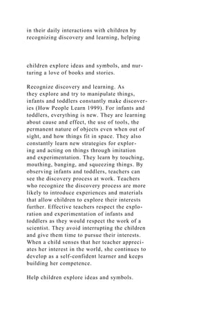 in their daily interactions with children by
recognizing discovery and learning, helping
children explore ideas and symbols, and nur-
turing a love of books and stories.
Recognize discovery and learning. As
they explore and try to manipulate things,
infants and toddlers constantly make discover-
ies (How People Learn 1999). For infants and
toddlers, everything is new. They are learning
about cause and effect, the use of tools, the
permanent nature of objects even when out of
sight, and how things fit in space. They also
constantly learn new strategies for explor-
ing and acting on things through imitation
and experimentation. They learn by touching,
mouthing, banging, and squeezing things. By
observing infants and toddlers, teachers can
see the discovery process at work. Teachers
who recognize the discovery process are more
likely to introduce experiences and materials
that allow children to explore their interests
further. Effective teachers respect the explo-
ration and experimentation of infants and
toddlers as they would respect the work of a
scientist. They avoid interrupting the children
and give them time to pursue their interests.
When a child senses that her teacher appreci-
ates her interest in the world, she continues to
develop as a self-confident learner and keeps
building her competence.
Help children explore ideas and symbols.
 