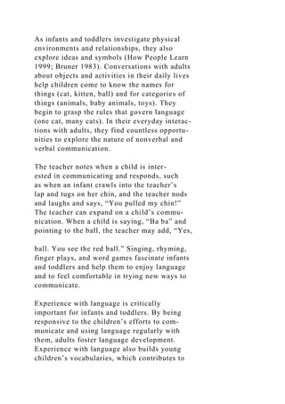 As infants and toddlers investigate physical
environments and relationships, they also
explore ideas and symbols (How People Learn
1999; Bruner 1983). Conversations with adults
about objects and activities in their daily lives
help children come to know the names for
things (cat, kitten, ball) and for categories of
things (animals, baby animals, toys). They
begin to grasp the rules that govern language
(one cat, many cats). In their everyday interac-
tions with adults, they find countless opportu-
nities to explore the nature of nonverbal and
verbal communication.
The teacher notes when a child is inter-
ested in communicating and responds, such
as when an infant crawls into the teacher’s
lap and tugs on her chin, and the teacher nods
and laughs and says, “You pulled my chin!”
The teacher can expand on a child’s commu-
nication. When a child is saying, “Ba ba” and
pointing to the ball, the teacher may add, “Yes,
ball. You see the red ball.” Singing, rhyming,
finger plays, and word games fascinate infants
and toddlers and help them to enjoy language
and to feel comfortable in trying new ways to
communicate.
Experience with language is critically
important for infants and toddlers. By being
responsive to the children’s efforts to com-
municate and using language regularly with
them, adults foster language development.
Experience with language also builds young
children’s vocabularies, which contributes to
 