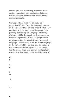learning to read when they are much older.
Just as important, communication between
teacher and child makes their relationship
more meaningful.
Children whose family’s primary lan-
guage is different from the language spoken
in the infant/toddler setting benefit when they
continue to learn their home language (Im-
proving Schooling for Language-Minority
Children 1997). Research evidence suggests
that development of a first language serves
as a foundation for acquisition of a second
language. Experiences with the home language
in the infant/toddler setting help to maintain
the sounds and meanings of that language
for the child. They also convey the teacher’s
respect for that language as a valid means of
C
h
a
p
t
er
3
37
C
 