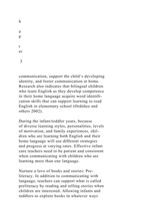 h
a
p
t
er
3
communication, support the child’s developing
identity, and foster communication at home.
Research also indicates that bilingual children
who learn English as they develop competence
in their home language acquire word identifi-
cation skills that can support learning to read
English in elementary school (Ordóñez and
others 2002).
During the infant/toddler years, because
of diverse learning styles, personalities, levels
of motivation, and family experiences, chil-
dren who are learning both English and their
home language will use different strategies
and progress at varying rates. Effective infant
care teachers need to be patient and consistent
when communicating with children who are
learning more than one language.
Nurture a love of books and stories: Pre-
literacy. In addition to communicating with
language, teachers can support what is called
preliteracy by reading and telling stories when
children are interested. Allowing infants and
toddlers to explore books in whatever ways
 