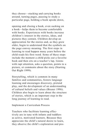 they choose—stacking and carrying books
around, turning pages, pausing to study a
particular page, holding a book upside down,
opening and closing a book, even sucking on
a book—helps them to become comfortable
with books. Experiences with books increase
children’s interest in the stories, ideas, and
pictures they contain. Children develop an
appreciation for the stories and, as they grow
older, begin to understand that the symbols on
the page convey meaning. The first steps in
learning to read happen many years before the
child reads his first word. Some of these steps
include the moment a child picks out a favorite
book and then sits on a teacher’s lap, listens
with rapt attention, asks a question, points to a
picture, or comments about the story (Starting
Out Right 1999).
Storytelling, which is common in many
families and communities, fosters language
learning and encourages discovery, pretend
play, and the development of an understanding
of cultural beliefs and values (Bruner 1996).
Children also begin to learn about the structure
of stories, which is an important step in the
long journey of learning to read.
Implement a Curriculum Process
Teachers who facilitate learning effec-
tively are in tune with infants and toddlers
as active, motivated learners. Because they
appreciate the child’s natural desire to learn,
they observe the child’s exploration and pro-
 