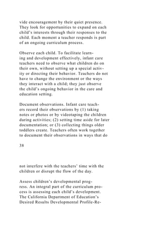 vide encouragement by their quiet presence.
They look for opportunities to expand on each
child’s interests through their responses to the
child. Each moment a teacher responds is part
of an ongoing curriculum process.
Observe each child. To facilitate learn-
ing and development effectively, infant care
teachers need to observe what children do on
their own, without setting up a special activ-
ity or directing their behavior. Teachers do not
have to change the environment or the ways
they interact with a child; they just observe
the child’s ongoing behavior in the care and
education setting.
Document observations. Infant care teach-
ers record their observations by (1) taking
notes or photos or by videotaping the children
during activities; (2) setting time aside for later
documentation; or (3) collecting things older
toddlers create. Teachers often work together
to document their observations in ways that do
38
not interfere with the teachers’ time with the
children or disrupt the flow of the day.
Assess children’s developmental prog-
ress. An integral part of the curriculum pro-
cess is assessing each child’s development.
The California Department of Education’s
Desired Results Developmental Profile-Re-
 