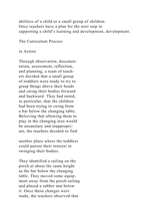 abilities of a child or a small group of children.
Once teachers have a plan for the next step in
supporting a child’s learning and development, development.
The Curriculum Process
in Action
Through observation, documen-
tation, assessment, reflection,
and planning, a team of teach-
ers decided that a small group
of toddlers were ready to try to
grasp things above their heads
and swing their bodies forward
and backward. They had noted,
in particular, that the children
had been trying to swing from
a bar below the changing table.
Believing that allowing them to
play in the changing area would
be unsanitary and inappropri-
ate, the teachers decided to find
another place where the toddlers
could pursue their interest in
swinging their bodies.
They identified a railing on the
porch at about the same height
as the bar below the changing
table. They moved some equip-
ment away from the porch railing
and placed a rubber mat below
it. Once these changes were
made, the teachers observed that
 