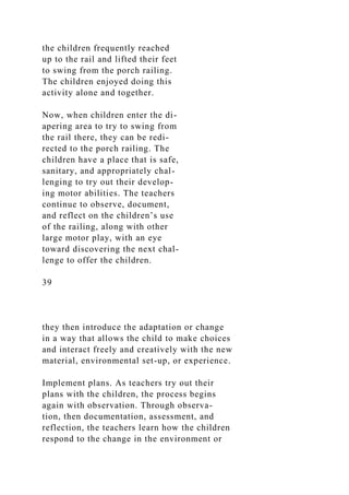 the children frequently reached
up to the rail and lifted their feet
to swing from the porch railing.
The children enjoyed doing this
activity alone and together.
Now, when children enter the di-
apering area to try to swing from
the rail there, they can be redi-
rected to the porch railing. The
children have a place that is safe,
sanitary, and appropriately chal-
lenging to try out their develop-
ing motor abilities. The teachers
continue to observe, document,
and reflect on the children’s use
of the railing, along with other
large motor play, with an eye
toward discovering the next chal-
lenge to offer the children.
39
they then introduce the adaptation or change
in a way that allows the child to make choices
and interact freely and creatively with the new
material, environmental set-up, or experience.
Implement plans. As teachers try out their
plans with the children, the process begins
again with observation. Through observa-
tion, then documentation, assessment, and
reflection, the teachers learn how the children
respond to the change in the environment or
 