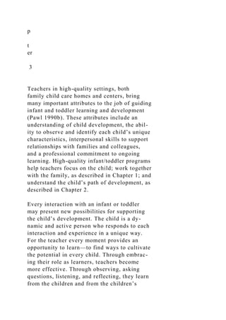 p
t
er
3
Teachers in high-quality settings, both
family child care homes and centers, bring
many important attributes to the job of guiding
infant and toddler learning and development
(Pawl 1990b). These attributes include an
understanding of child development, the abil-
ity to observe and identify each child’s unique
characteristics, interpersonal skills to support
relationships with families and colleagues,
and a professional commitment to ongoing
learning. High-quality infant/toddler programs
help teachers focus on the child; work together
with the family, as described in Chapter 1; and
understand the child’s path of development, as
described in Chapter 2.
Every interaction with an infant or toddler
may present new possibilities for supporting
the child’s development. The child is a dy-
namic and active person who responds to each
interaction and experience in a unique way.
For the teacher every moment provides an
opportunity to learn—to find ways to cultivate
the potential in every child. Through embrac-
ing their role as learners, teachers become
more effective. Through observing, asking
questions, listening, and reflecting, they learn
from the children and from the children’s
 