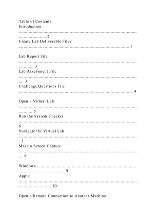 Table of Contents
Introduction
...............................................................................................
...................... 2
Create Lab Deliverable Files
......................................................................................... 3
Lab Report File
...............................................................................................
............ 3
Lab Assessment File
...............................................................................................
.... 3
Challenge Questions File
............................................................................................ 4
Open a Virtual Lab
...............................................................................................
........... 5
Run the System Checker
...............................................................................................
6
Navigate the Virtual Lab
...............................................................................................
. 7
Make a Screen Capture
...............................................................................................
... 9
Windows.................................................................................
..................................... 9
Apple
...............................................................................................
.......................... 10
Open a Remote Connection to Another Machine
 